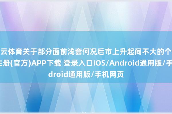 开云体育关于部分面前浅套何况后市上升起间不大的个股-开云注册(官方)APP下载 登录入口IOS/Android通用版/手机网页