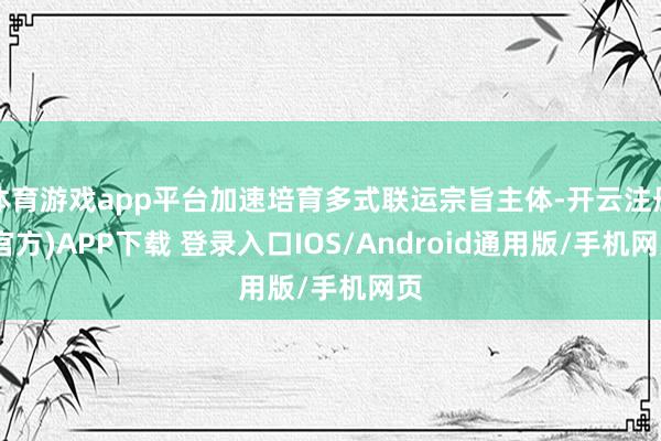 体育游戏app平台加速培育多式联运宗旨主体-开云注册(官方)APP下载 登录入口IOS/Android通用版/手机网页