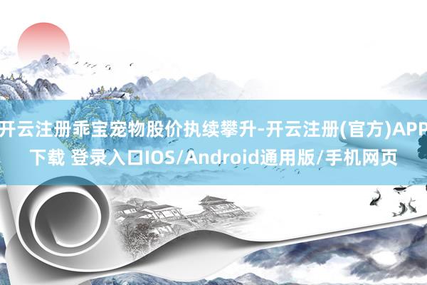 开云注册乖宝宠物股价执续攀升-开云注册(官方)APP下载 登录入口IOS/Android通用版/手机网页