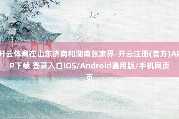 开云体育在山东济南和湖南张家界-开云注册(官方)APP下载 登录入口IOS/Android通用版/手机网页