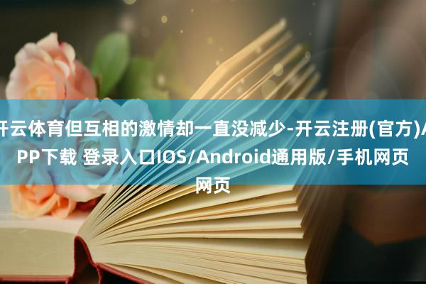 开云体育但互相的激情却一直没减少-开云注册(官方)APP下载 登录入口IOS/Android通用版/手机网页