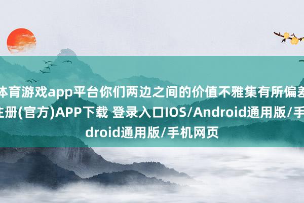 体育游戏app平台你们两边之间的价值不雅集有所偏差-开云注册(官方)APP下载 登录入口IOS/Android通用版/手机网页