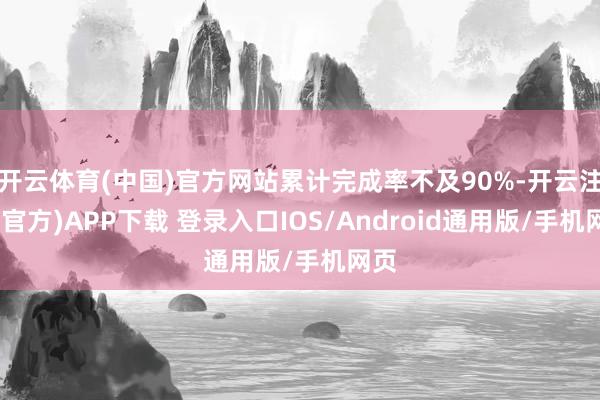 开云体育(中国)官方网站累计完成率不及90%-开云注册(官方)APP下载 登录入口IOS/Android通用版/手机网页