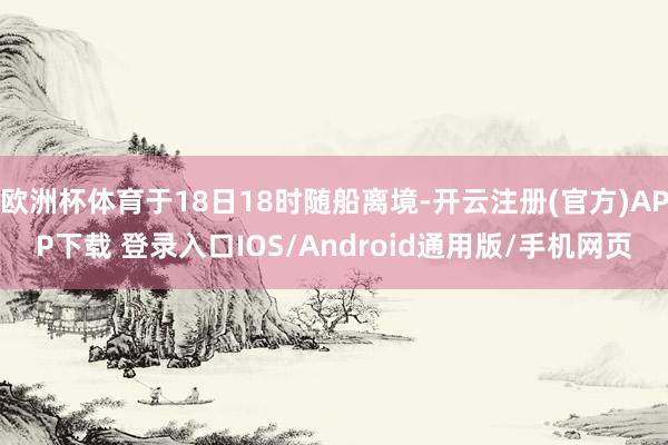 欧洲杯体育于18日18时随船离境-开云注册(官方)APP下载 登录入口IOS/Android通用版/手机网页