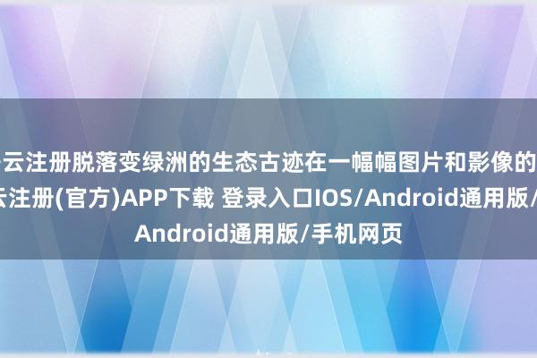 开云注册脱落变绿洲的生态古迹在一幅幅图片和影像的记载中-开云注册(官方)APP下载 登录入口IOS/Android通用版/手机网页