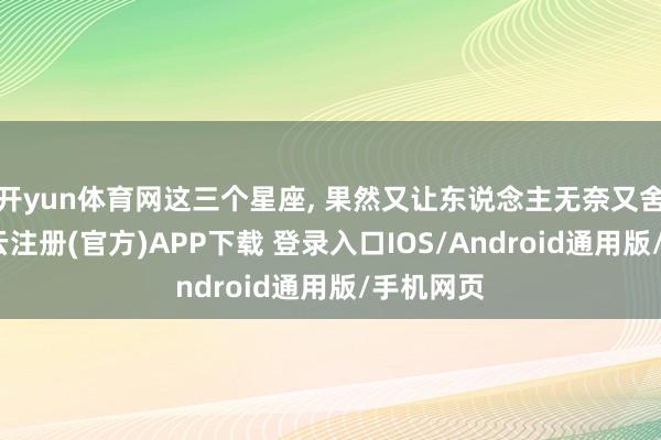 开yun体育网这三个星座, 果然又让东说念主无奈又舍不得-开云注册(官方)APP下载 登录入口IOS/Android通用版/手机网页