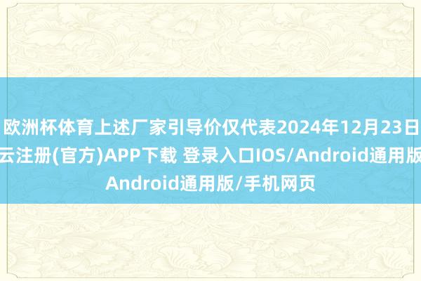 欧洲杯体育上述厂家引导价仅代表2024年12月23日的价钱-开云注册(官方)APP下载 登录入口IOS/Android通用版/手机网页