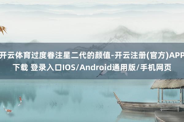 开云体育过度眷注星二代的颜值-开云注册(官方)APP下载 登录入口IOS/Android通用版/手机网页