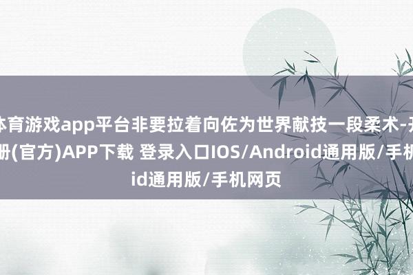 体育游戏app平台非要拉着向佐为世界献技一段柔术-开云注册(官方)APP下载 登录入口IOS/Android通用版/手机网页