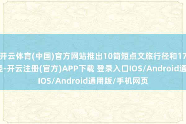 开云体育(中国)官方网站推出10简短点文旅行径和17个配套文旅行径-开云注册(官方)APP下载 登录入口IOS/Android通用版/手机网页