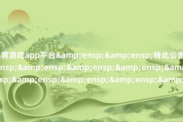 体育游戏app平台&ensp;&ensp;特此公告&ensp;&ensp;&ensp;&ensp;&ensp;&ensp;&ensp;&ensp;&ensp;&ensp;&ensp;&ensp;&ensp;&ensp;&ensp;&ensp;&en