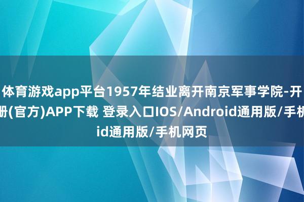 体育游戏app平台1957年结业离开南京军事学院-开云注册(官方)APP下载 登录入口IOS/Android通用版/手机网页