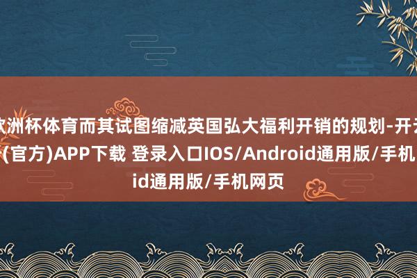 欧洲杯体育而其试图缩减英国弘大福利开销的规划-开云注册(官方)APP下载 登录入口IOS/Android通用版/手机网页