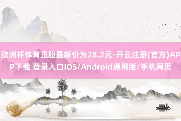 欧洲杯体育正股最新价为28.2元-开云注册(官方)APP下载 登录入口IOS/Android通用版/手机网页