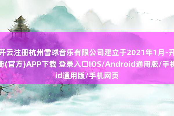 开云注册杭州雪球音乐有限公司建立于2021年1月-开云注册(官方)APP下载 登录入口IOS/Android通用版/手机网页
