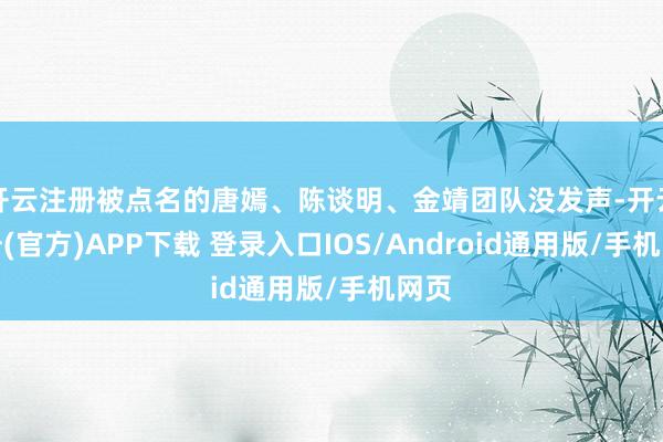 开云注册被点名的唐嫣、陈谈明、金靖团队没发声-开云注册(官方)APP下载 登录入口IOS/Android通用版/手机网页