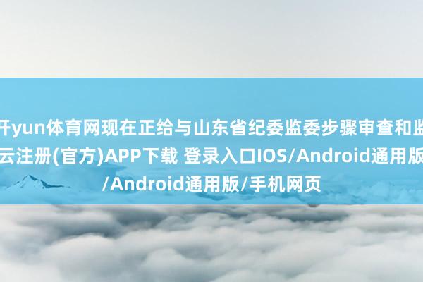 开yun体育网现在正给与山东省纪委监委步骤审查和监察打听-开云注册(官方)APP下载 登录入口IOS/Android通用版/手机网页