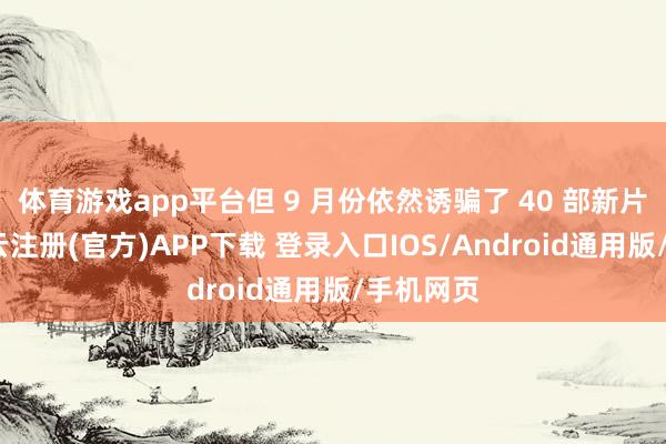 体育游戏app平台但 9 月份依然诱骗了 40 部新片上映-开云注册(官方)APP下载 登录入口IOS/Android通用版/手机网页