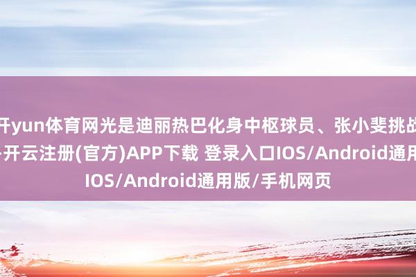 开yun体育网光是迪丽热巴化身中枢球员、张小斐挑战“冷情队长”-开云注册(官方)APP下载 登录入口IOS/Android通用版/手机网页