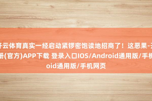开云体育真实一经启动紧锣密饱读地招商了！这恶果-开云注册(官方)APP下载 登录入口IOS/Android通用版/手机网页
