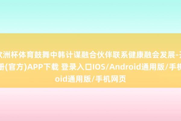 欧洲杯体育鼓舞中韩计谋融合伙伴联系健康融会发展-开云注册(官方)APP下载 登录入口IOS/Android通用版/手机网页