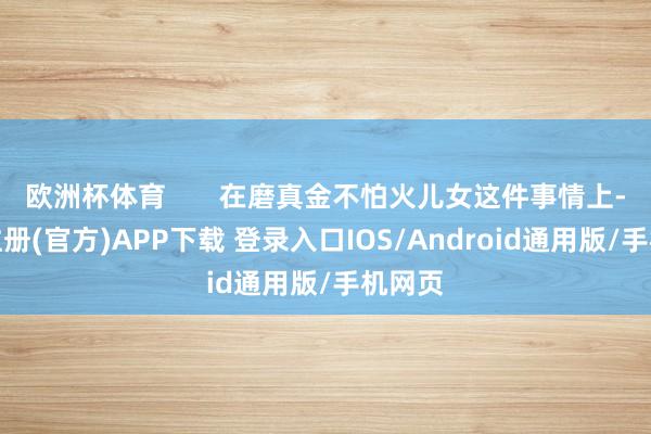 欧洲杯体育       在磨真金不怕火儿女这件事情上-开云注册(官方)APP下载 登录入口IOS/Android通用版/手机网页