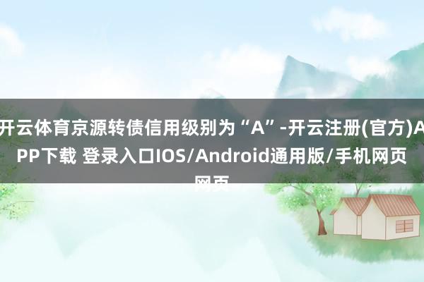 开云体育京源转债信用级别为“A”-开云注册(官方)APP下载 登录入口IOS/Android通用版/手机网页