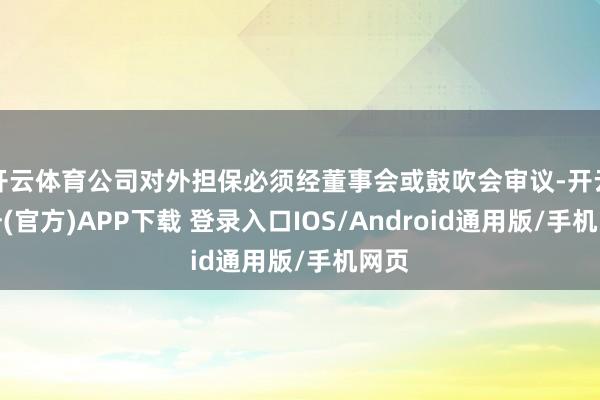 开云体育公司对外担保必须经董事会或鼓吹会审议-开云注册(官方)APP下载 登录入口IOS/Android通用版/手机网页
