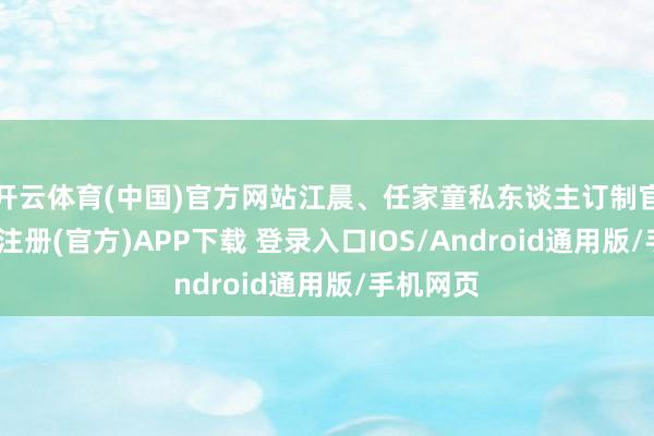 开云体育(中国)官方网站江晨、任家童私东谈主订制官配-开云注册(官方)APP下载 登录入口IOS/Android通用版/手机网页