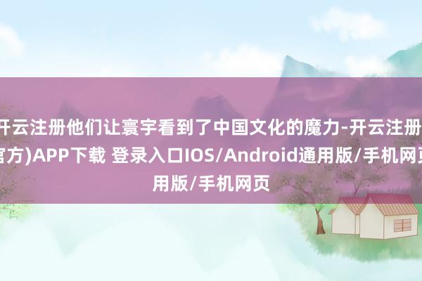 开云注册他们让寰宇看到了中国文化的魔力-开云注册(官方)APP下载 登录入口IOS/Android通用版/手机网页