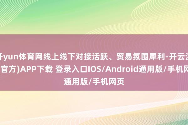 开yun体育网线上线下对接活跃、贸易氛围犀利-开云注册(官方)APP下载 登录入口IOS/Android通用版/手机网页