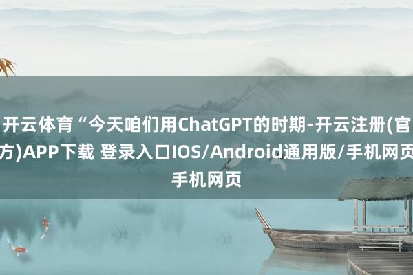 开云体育“今天咱们用ChatGPT的时期-开云注册(官方)APP下载 登录入口IOS/Android通用版/手机网页
