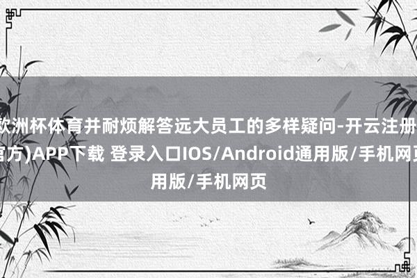 欧洲杯体育并耐烦解答远大员工的多样疑问-开云注册(官方)APP下载 登录入口IOS/Android通用版/手机网页