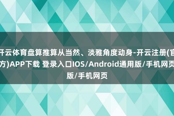 开云体育盘算推算从当然、淡雅角度动身-开云注册(官方)APP下载 登录入口IOS/Android通用版/手机网页