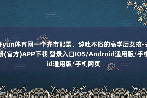 开yun体育网一个齐市配景、辞吐不俗的高学历女孩-开云注册(官方)APP下载 登录入口IOS/Android通用版/手机网页