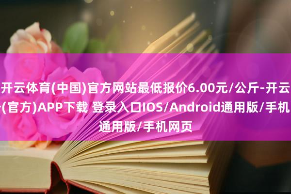 开云体育(中国)官方网站最低报价6.00元/公斤-开云注册(官方)APP下载 登录入口IOS/Android通用版/手机网页
