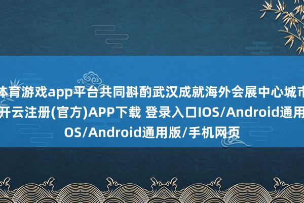 体育游戏app平台共同斟酌武汉成就海外会展中心城市的发展旅途-开云注册(官方)APP下载 登录入口IOS/Android通用版/手机网页