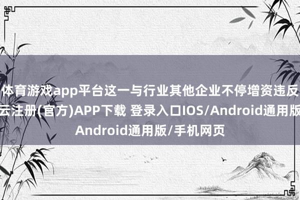 体育游戏app平台　　这一与行业其他企业不停增资违反的举动-开云注册(官方)APP下载 登录入口IOS/Android通用版/手机网页