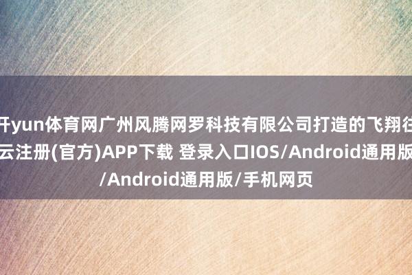 开yun体育网广州风腾网罗科技有限公司打造的飞翔往来体系-开云注册(官方)APP下载 登录入口IOS/Android通用版/手机网页
