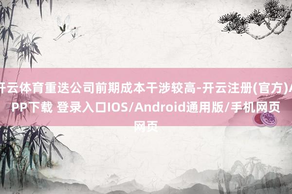 开云体育重迭公司前期成本干涉较高-开云注册(官方)APP下载 登录入口IOS/Android通用版/手机网页