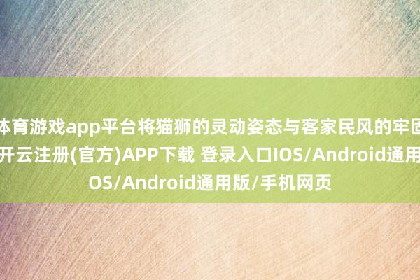 体育游戏app平台将猫狮的灵动姿态与客家民风的牢固感奥妙交融-开云注册(官方)APP下载 登录入口IOS/Android通用版/手机网页