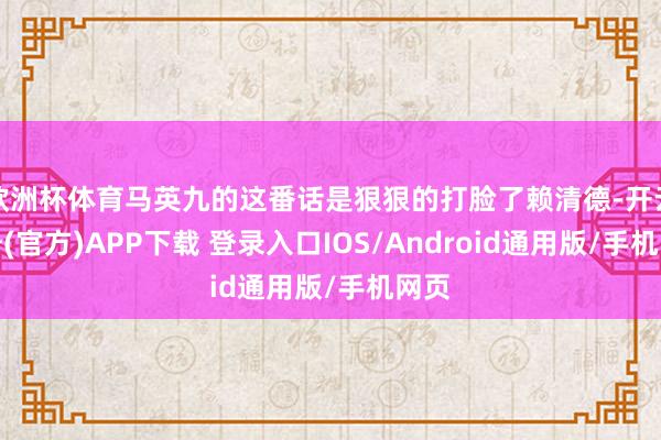 欧洲杯体育马英九的这番话是狠狠的打脸了赖清德-开云注册(官方)APP下载 登录入口IOS/Android通用版/手机网页