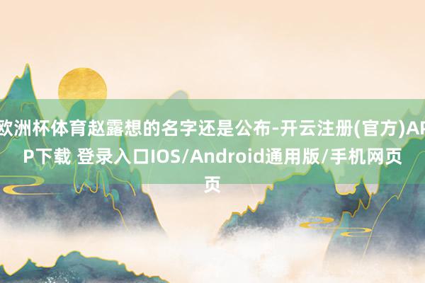 欧洲杯体育赵露想的名字还是公布-开云注册(官方)APP下载 登录入口IOS/Android通用版/手机网页