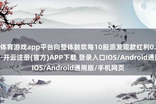 体育游戏app平台向整体鼓吹每10股派发现款红利0.28元（含税）-开云注册(官方)APP下载 登录入口IOS/Android通用版/手机网页