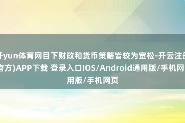 开yun体育网目下财政和货币策略皆较为宽松-开云注册(官方)APP下载 登录入口IOS/Android通用版/手机网页