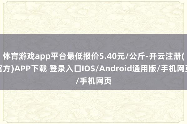 体育游戏app平台最低报价5.40元/公斤-开云注册(官方)APP下载 登录入口IOS/Android通用版/手机网页