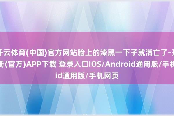 开云体育(中国)官方网站脸上的漆黑一下子就消亡了-开云注册(官方)APP下载 登录入口IOS/Android通用版/手机网页