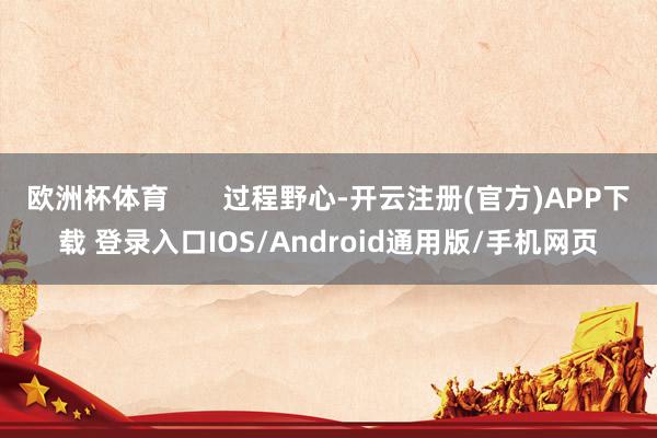 欧洲杯体育       过程野心-开云注册(官方)APP下载 登录入口IOS/Android通用版/手机网页