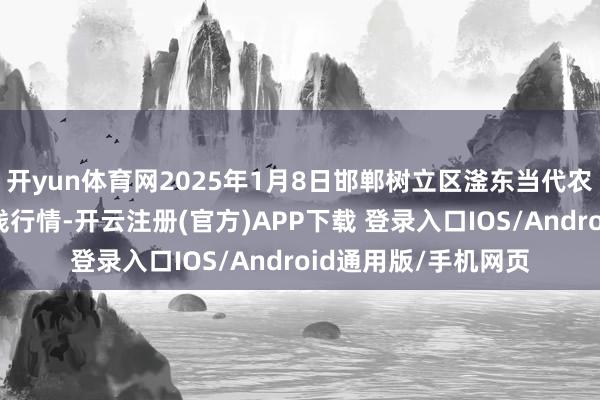 开yun体育网2025年1月8日邯郸树立区滏东当代农业处罚有限公司价钱行情-开云注册(官方)APP下载 登录入口IOS/Android通用版/手机网页