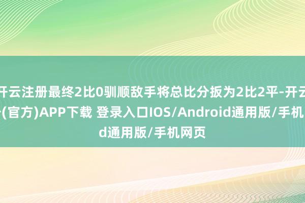 开云注册最终2比0驯顺敌手将总比分扳为2比2平-开云注册(官方)APP下载 登录入口IOS/Android通用版/手机网页